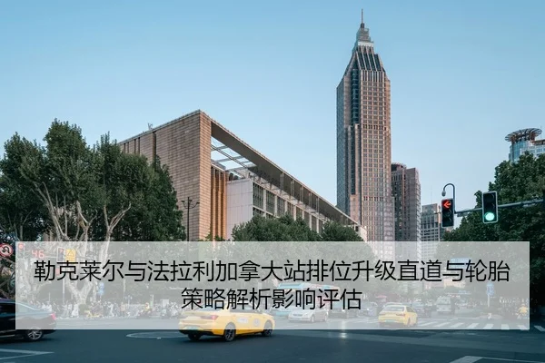 勒克莱尔与法拉利加拿大站排位升级直道与轮胎策略解析影响评估