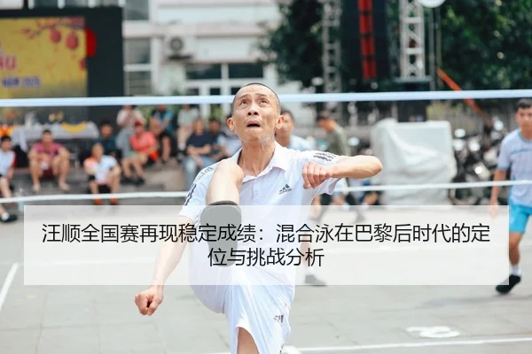 汪顺全国赛再现稳定成绩：混合泳在巴黎后时代的定位与挑战分析