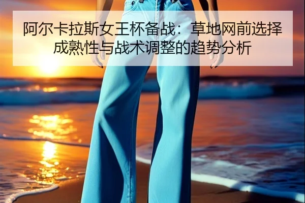 阿尔卡拉斯女王杯备战：草地网前选择成熟性与战术调整的趋势分析